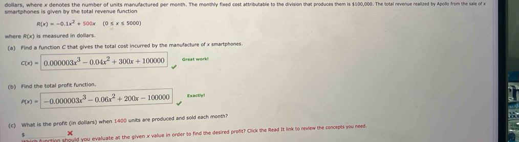 dollars, where x denotes the number of units manufactured per month. The monthly fixed cost attributable to the division that produces them is $100,000. The total revenue realized by Apollo from the sale of x
smartphones is given by the total revenue function
R(x)=-0.1x^2+500x(0≤ x≤ 5000)
where R(x) is measured in dollars. 
(a) Find a function C that gives the total cost incurred by the manufacture of x smartphones.
c(x)=|0.00003x^3-0.04x^2+300x+100000 Great work! 
(b) Find the total profit function.
P(x)=-0.000003x^3-0.06x^2+200x-100000 Exactly! 
(c) What is the profit (in dollars) when 1400 units are produced and sold each month? 
h function should you evaluate at the given x value in order to find the desired profit? Click the Read It link to review the concepts you need. 
5 ×