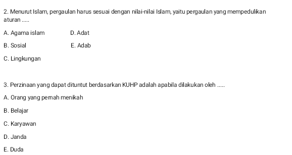 Menurut Islam, pergaulan harus sesuai dengan nilai-nilai Islam, yaitu pergaulan yang mempedulikan
aturan .....
A. Agama islam D. Adat
B. Sosial E. Adab
C. Lingkungan
3. Perzinaan yang dapat dituntut berdasarkan KUHP adalah apabila dilakukan oleh .....
A. Orang yang pemah menikah
B. Belajar
C. Karyawan
D. Janda
E. Duda