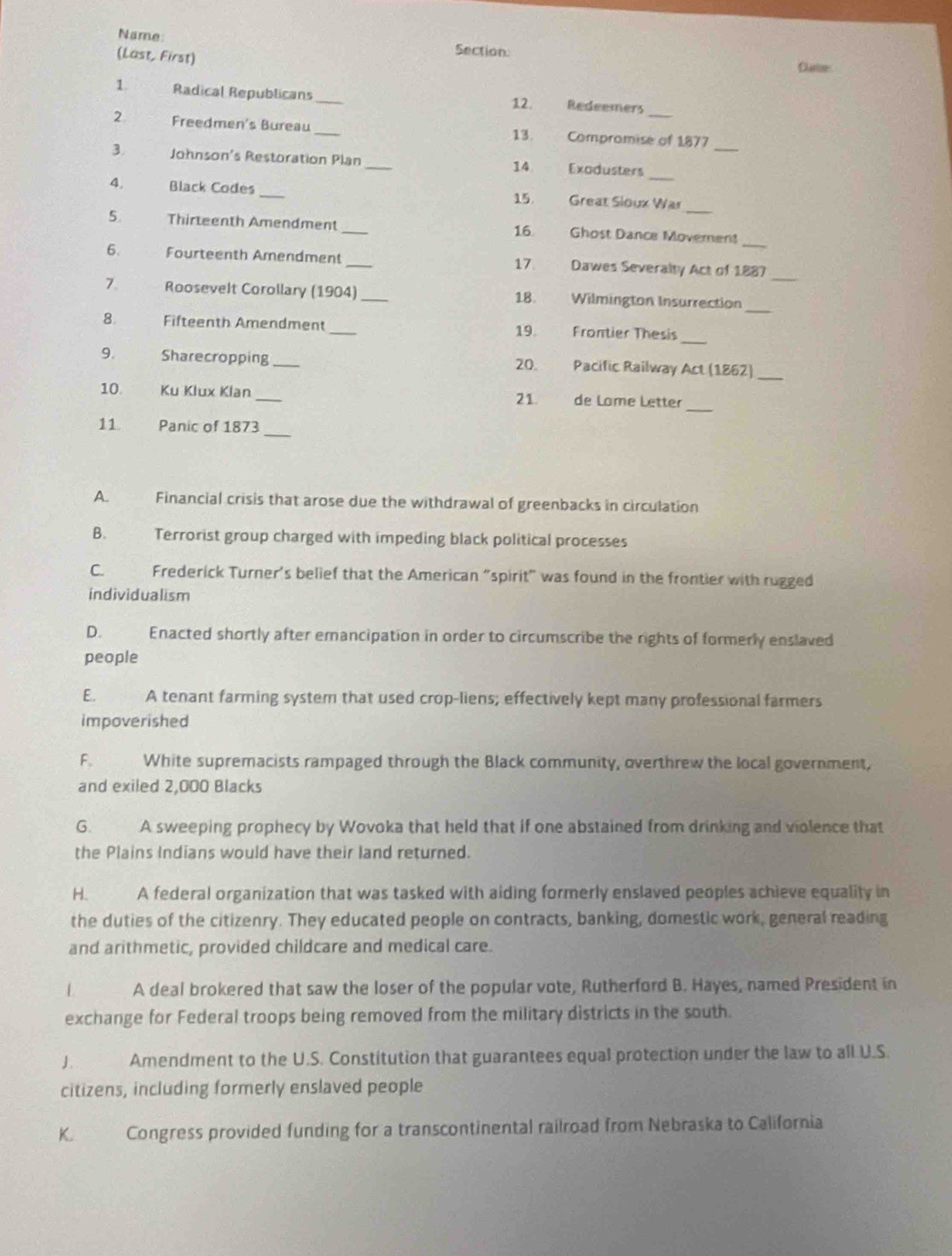 Name Section:
(Last, First)
Clurter
1 Radical Republicans_ 12. Redeemers
_
2 Freedmen's Bureau _13. Compromise of 1877
3. Johnson's Restoration Plan _Exodusters
_
14
4. Black Codes _ Great Sloux War
15.
5 Thirteenth Amendment_ 16 Ghost Dance Movernen
_
6. Fourteenth Amendment _17 Dawes Severalty Act of 1887
_
7. Roosevelt Corollary (1904)_ 18. Wilmington Insurrection
_
8. Fifteenth Amendment _Frontier Thesis
19.
9. Sharecropping _20. Pacific Railway Act (1862)_
_
10. Ku Klux Klan _21. de Lome Letter
_
11. Panic of 1873
A. Financial crisis that arose due the withdrawal of greenbacks in circulation
B. Terrorist group charged with impeding black political processes
C. Frederick Turner's belief that the American "spirit" was found in the frontier with rugged
individualism
D. Enacted shortly after emancipation in order to circumscribe the rights of formerly enslaved
people
E. A tenant farming system that used crop-liens; effectively kept many professional farmers
impoverished
F. White supremacists rampaged through the Black community, overthrew the local government,
and exiled 2,000 Blacks
G. A sweeping prophecy by Wovoka that held that if one abstained from drinking and violence that
the Plains Indians would have their land returned.
H. A federal organization that was tasked with aiding formerly enslaved peoples achieve equality in
the duties of the citizenry. They educated people on contracts, banking, domestic work, general reading
and arithmetic, provided childcare and medical care.
L A deal brokered that saw the loser of the popular vote, Rutherford B. Hayes, named President in
exchange for Federal troops being removed from the military districts in the south.
J Amendment to the U.S. Constitution that guarantees equal protection under the law to all U.S.
citizens, including formerly enslaved people
K. Congress provided funding for a transcontinental railroad from Nebraska to California