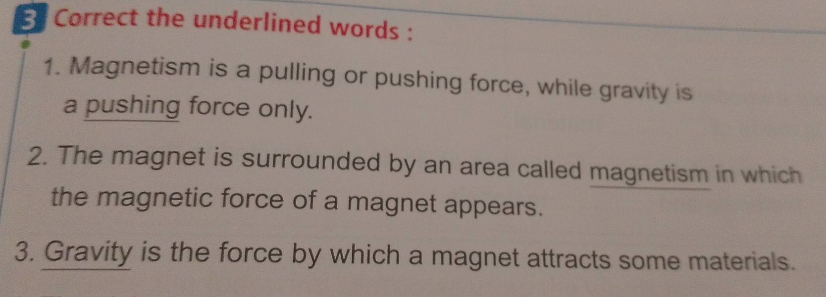 the underlined words : 
1. Magnetism is a pulling or pushing force, while gravity is 
a pushing force only. 
2. The magnet is surrounded by an area called magnetism in which 
the magnetic force of a magnet appears. 
3. Gravity is the force by which a magnet attracts some materials.