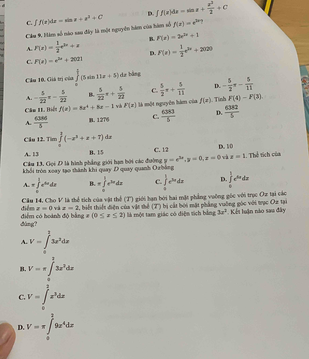 D. ∈t f(x)dx=sin x+ x^2/2 +C
in C. ∈t f(x)dx=sin x+x^2+C
?
Câu 9. Hàm số nào sau đây là một nguyên hàm của hàm số f(x)=e^(2x)
σ
tr
B. F(x)=2e^(2x)+1
há A. F(x)= 1/2 e^(2x)+x
D. F(x)= 1/2 e^(2x)+2020
0 C. F(x)=e^(2x)+2021
Câu 10. Giá trị của ∈tlimits _0^((frac π)2)(5sin 11x+5)dx r bằng
A. - 5/22 π - 5/22  B.  5/22 π + 5/22  C.  5/2 π + 5/11 
D. - 5/2 π - 5/11 
Câu 11. Biết f(x)=8x^4+8x-1 và F(x) là một nguyên hàm của f(x) ). Tính F(4)-F(3).
A.  6386/5  B. 1276
C.  6383/5  D.  6382/5 
Câu 12. Tìm ∈tlimits _0^(2(-x^3)+x+7)dx
A. 13 B. 15 C. 12
D. 10
Câu 13. Gọi D là hình phẳng giới hạn bởi các đường y=e^(3x),y=0,x=0 và x=1. Thể tích của
khối tròn xoay tạo thành khi quay D quay quanh Oæbằng
A. π ∈tlimits _0^(1e^6x)dx π ∈tlimits _0^(1e^3x)dx ∈tlimits _0^(1e^3x)dx
B.
C.
D. ∈tlimits _0^(1e^6x)dx
Câu 14. Cho V là thể tích của vật thể (T) giới hạn bởi hai mặt phẳng vuông góc với trục Ox tại các
điểm x=0 và x=2 , biết thiết diện của vật thể (T) bị cắt bởi mặt phẳng vuông góc với trục Ox tại
điểm có hoành độ bằng x (0≤ x≤ 2) là một tam giác có diện tích bằng 3x^2. Kết luận nào sau đây
đúng?
A. V=∈tlimits _0^(23x^2)dx
B. V=π ∈t _0^(23x^2)dx
C. V=∈tlimits _0^(2x^3)dx
D. V=π ∈tlimits _0^(29x^4)dx