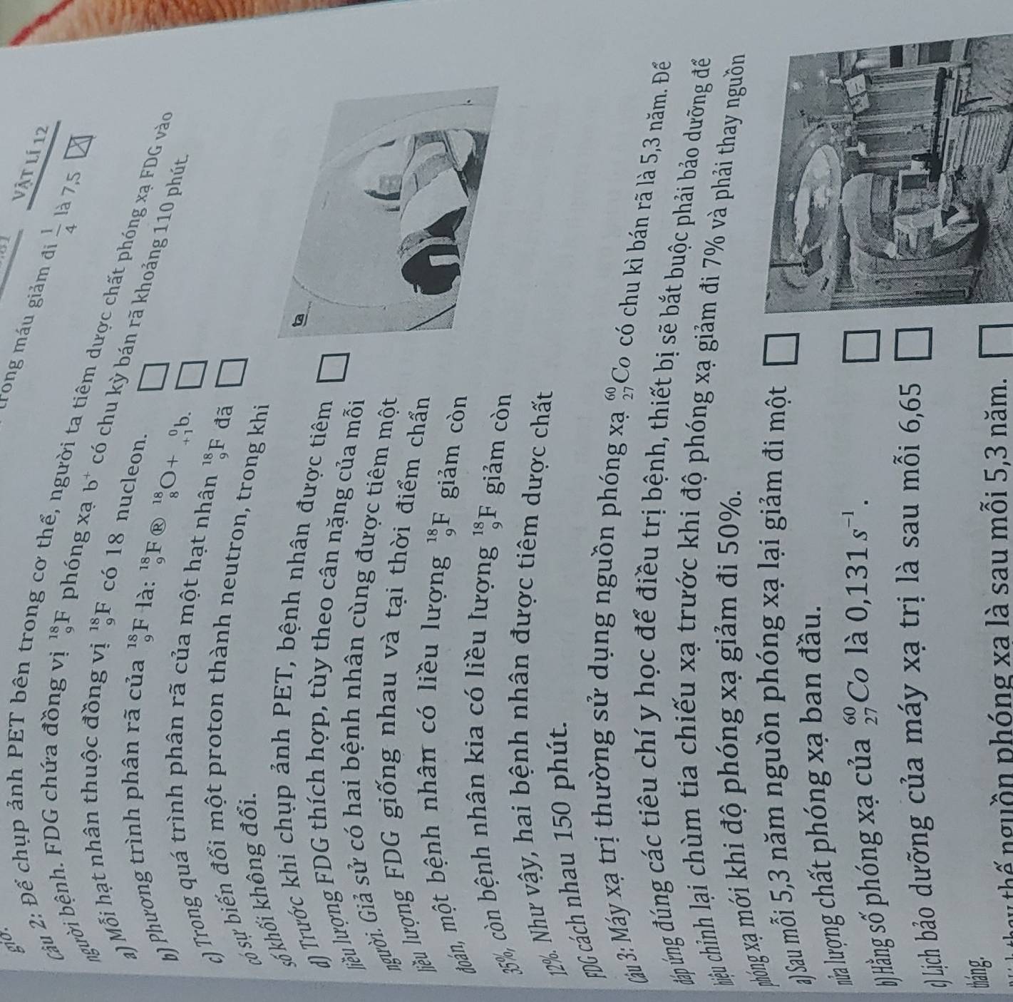gid
   
Vật lí 12
trong máu giảm đị  1/4  là 7,5
Cu 2: Để chụp ảnh PET bên t g cơ  thể ,n
người bệnh. FDG chứa đồng vị _9^((18)F phóng xạ
ời ta tiêm dược chất phóng xạ FDG vào
a) Mỗi hạt nhân thuộc đồng vị _9^(18)F có 18 nucleon.
b^+) có chu kỳ bán rã khoảng 110 phút
b) Phương trình phân rã của beginarrayr 18 9endarray F là:
_9^((18)F _9^(18) ^18)_8O+_(+1)^0 □
c) Trong quá trình phân rã của một hạt nhân
_9^((18)F đã □
só sự biến đổi một proton thành neutron, trong khi
số khối không đổi.
d) Trước khi chụp ảnh PET, bệnh nhân được tiêm
liều lượng FDG thích hợp, tùy theo cân nặng của mỗi
người. Giả sử có hai bệnh nhân cùng được tiêm một
liều lượng FDG giống nhau và tại thời điểm chẩn
đoán, một bệnh nhân có liều lượng _9^(18)F giảm còn
35%, còn bệnh nhân kia có liều lượng _9^(18)F giảm còn
12%. Như vậy, hai bệnh nhân được tiêm dược chất
FDG cách nhau 150 phút.
Cậu 3: Máy xạ trị thường sử dụng nguồn phóng xạ beginarray)r 60 27endarray Co có chu kì bán rã là 5,3 năm. Để
đáp ứng đúng các tiêu chí y học để điều trị bệnh, thiết bị sẽ bắt buộc phải bảo dưỡng để
hiệu chỉnh lại chùm tia chiếu xạ trước khi độ phóng xạ giảm đi 7% và phải thay nguồn
phóng xạ mới khi độ phóng xạ giảm đi 50%.
a) Sau mỗi 5,3 năm nguồn phóng xạ lại giảm đi một
nửa lượng chất phóng xạ ban đầu.
b) Hằng số phóng xạ của beginarrayr 60 27endarray Co là 0,131s^(-1). □
() Lịch bảo dưỡng của máy xạ trị là sau mỗi 6,65 □
tháng.
gy hế nguồn phóng xa là sau mỗi 5,3 năm.