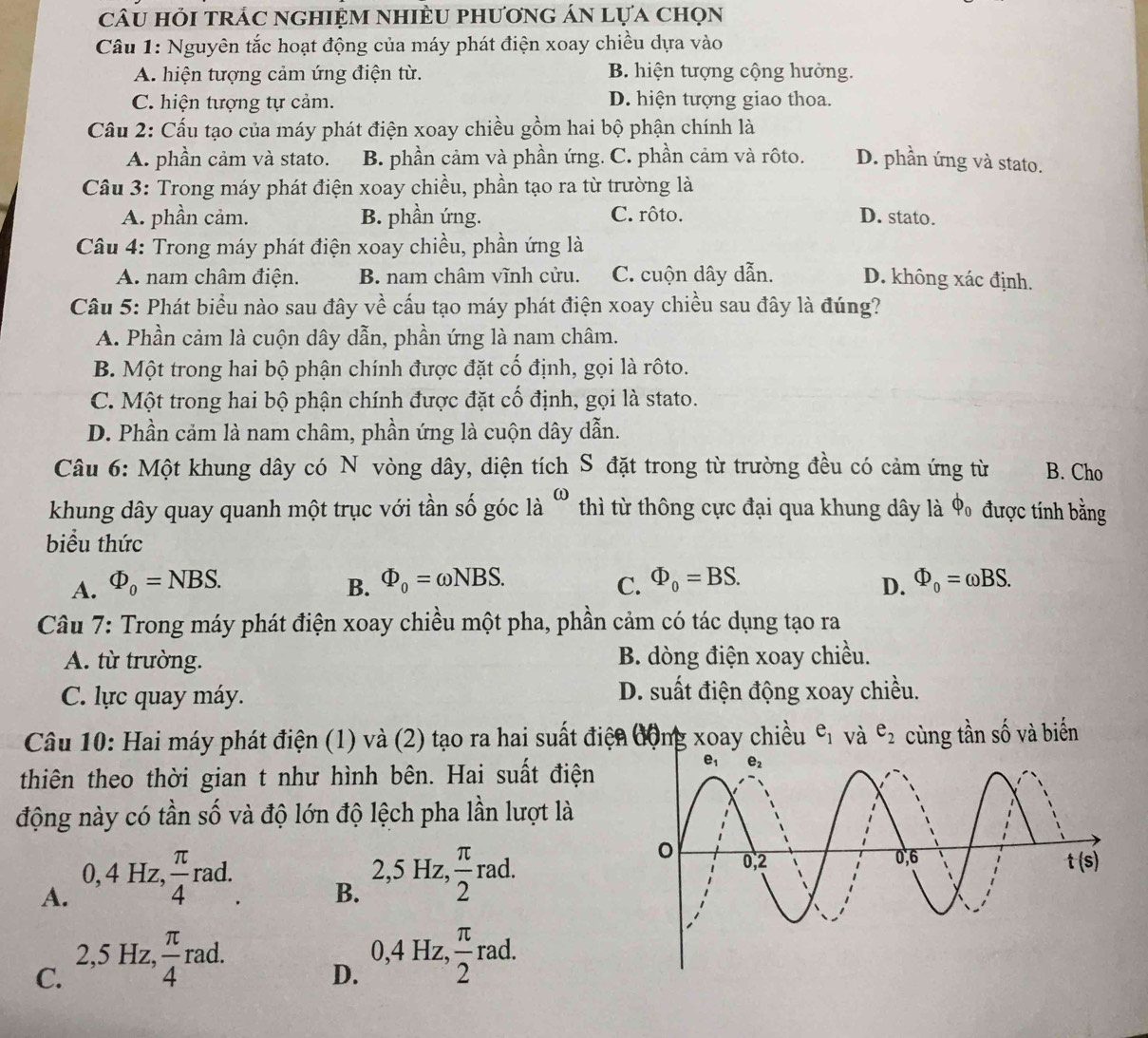 câu hỏi trÁc nghiệm nhiều phương án lựa chọn
Câu 1: Nguyên tắc hoạt động của máy phát điện xoay chiều dựa vào
A. hiện tượng cảm ứng điện từ. B. hiện tượng cộng hưởng.
C. hiện tượng tự cảm. D. hiện tượng giao thoa.
Cầu 2: Cấu tạo của máy phát điện xoay chiều gồm hai bộ phận chính là
A. phần cảm và stato. B. phần cảm và phần ứng. C. phần cảm và rôto. D. phần ứng và stato.
Câu 3: Trong máy phát điện xoay chiều, phần tạo ra từ trường là
A. phần cảm. B. phần ứng. C. rôto. D. stato.
Câu 4: Trong máy phát điện xoay chiều, phần ứng là
A. nam châm điện. B. nam châm vĩnh cửu. C. cuộn dây dẫn. D. không xác định.
Câu 5: Phát biểu nào sau đây về cấu tạo máy phát điện xoay chiều sau đây là đúng?
A. Phần cảm là cuộn dây dẫn, phần ứng là nam châm.
B. Một trong hai bộ phận chính được đặt cố định, gọi là rôto.
C. Một trong hai bộ phận chính được đặt cố định, gọi là stato.
D. Phần cảm là nam châm, phần ứng là cuộn dây dẫn.
Câu 6: Một khung dây có N vòng dây, diện tích S đặt trong từ trường đều có cảm ứng từ B. Cho
khung dây quay quanh một trục với tần số góc là “ thì từ thông cực đại qua khung dây là ◆ được tính bằng
biểu thức
A. Phi _0=NBS. B. Phi _0=omega NBS. C. Phi _0=BS. Phi _0=omega BS.
D.
Câu 7: Trong máy phát điện xoay chiều một pha, phần cảm có tác dụng tạo ra
A. từ trường. B. dòng điện xoay chiều.
C. lực quay máy. D. suất điện động xoay chiều.
Câu 10: Hai máy phát điện (1) và (2) tạo ra hai suất điện động xoay chiều e_1 và e_2 cùng tần số và biến
thiên theo thời gian t như hình bên. Hai suất điện
động này có tần số và độ lớn độ lệch pha lần lượt là
0, 4 Hz,  π /4  rac 2,5 Hz,  π /2 rad.
A.
B. ^· 
2,5 Hz,
C.  π /4 rad.
D. 0,4Hz, π /2 rad.