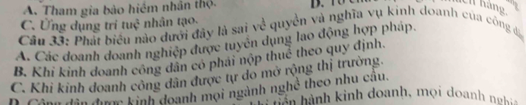 A. Tham gia bào hiểm nhân thộ. D. T0 C
hch hàng
C. Ứng dụng tri tuệ nhân tạo.
Câu 33: Phát biểu nào dưới đây là sai về quyền và nghĩa vụ kinh doanh của công đá
A. Các doanh doanh nghiệp được tuyên dụng lao động hợp pháp.
B. Khi kinh doanh công dân có phải nộp thuể theo quy định.
C. Khi kinh doanh công dân được tự do mở rộng thị trường.
Cânh dân đơm kinh doanh mọi ngành nghề theo nhu câu.
Tn nh inh o anh , o