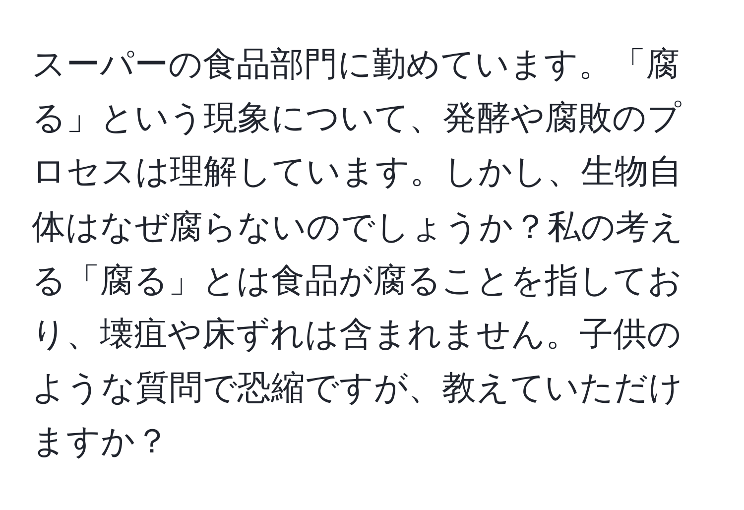 スーパーの食品部門に勤めています。「腐る」という現象について、発酵や腐敗のプロセスは理解しています。しかし、生物自体はなぜ腐らないのでしょうか？私の考える「腐る」とは食品が腐ることを指しており、壊疽や床ずれは含まれません。子供のような質問で恐縮ですが、教えていただけますか？