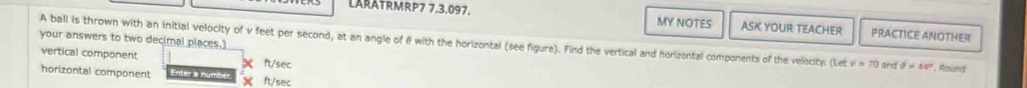 LARATRMRP7 7.3.097. MY NOTES ASK YOUR TEACHER PRACTICE ANOTHER
your answers to two decimal places.) A ball is thrown with an initial velocity of v feet per second, at an angle of θ with the horizontal (see figure). Find the vertical and horizontal components of the velocity: Le v=70 and θ =44° , Round
vertical component ft/sec
horizontal component ntera n y m ft/sec