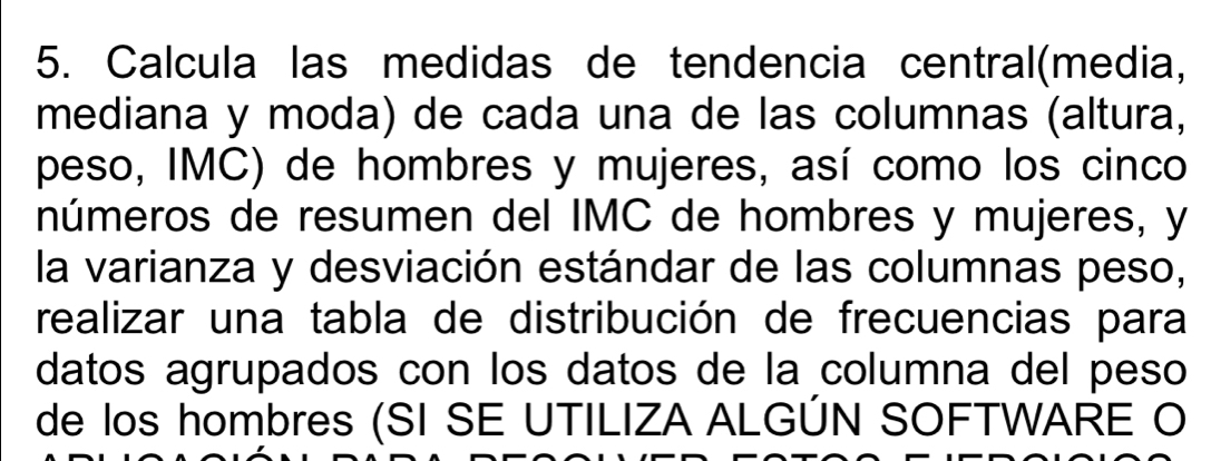 Calcula las medidas de tendencia central(media, 
mediana y moda) de cada una de las columnas (altura, 
peso, IMC) de hombres y mujeres, así como los cinco 
números de resumen del IMC de hombres y mujeres, y 
la varianza y desviación estándar de las columnas peso, 
realizar una tabla de distribución de frecuencias para 
datos agrupados con los datos de la columna del peso 
de los hombres (SI SE UTILIZA ALGÚN SOFTWARE O