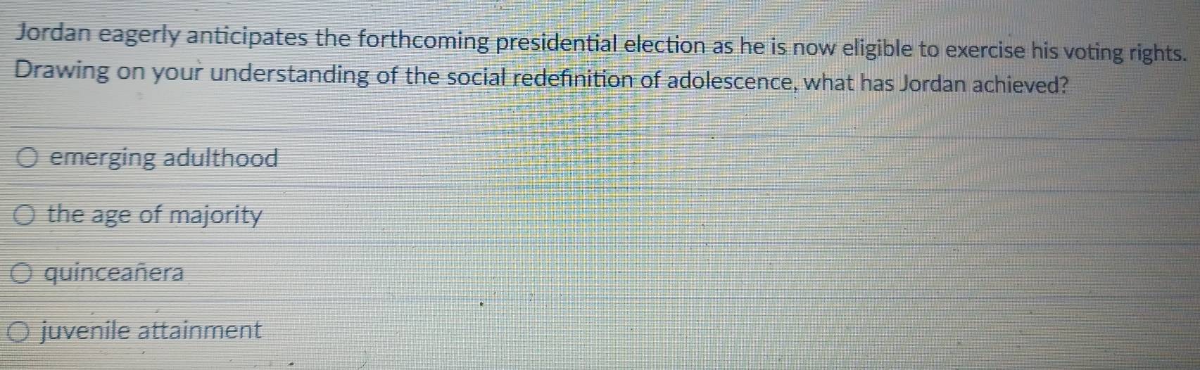 Jordan eagerly anticipates the forthcoming presidential election as he is now eligible to exercise his voting rights.
Drawing on your understanding of the social redefinition of adolescence, what has Jordan achieved?
emerging adulthood
the age of majority
quinceañera
juvenile attainment