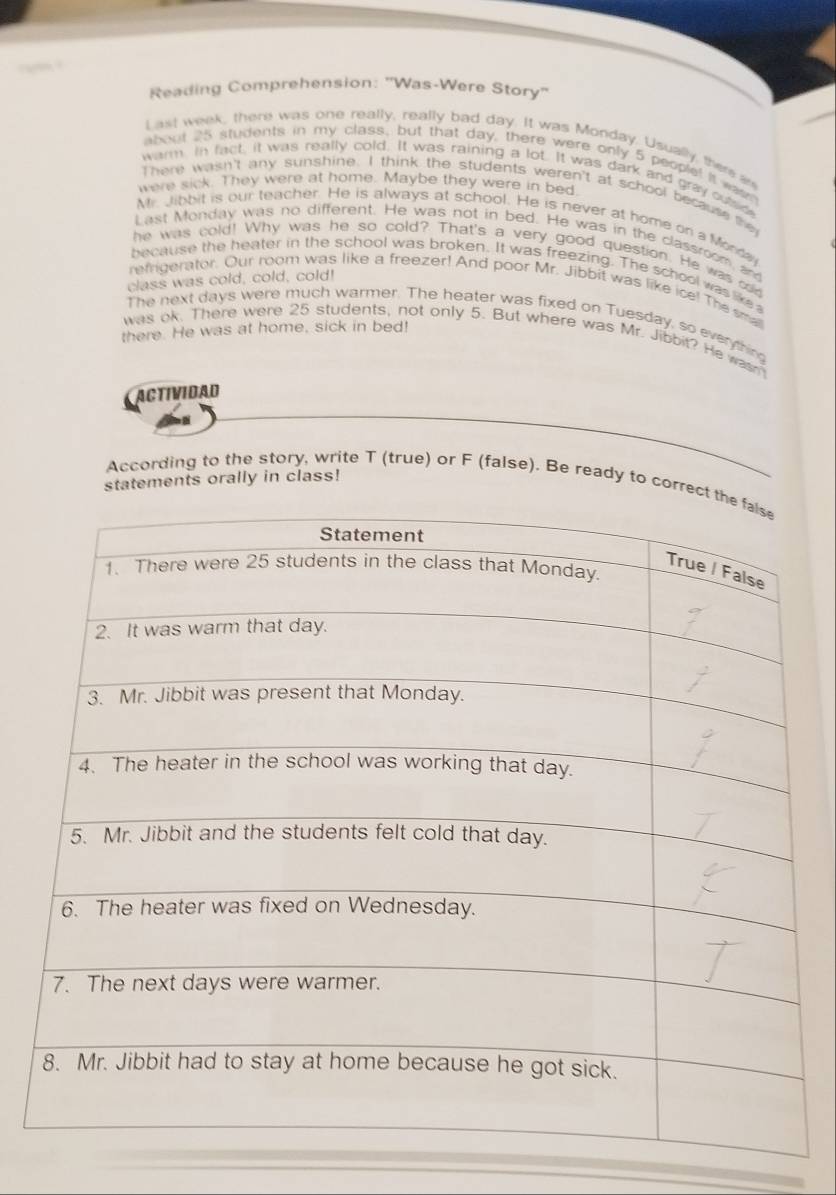 Reading Comprehension: 'Was-Were Story'' 
Last week, there was one really, really bad day. It was Monday. Usually, there an 
about 25 students in my class, but that day, there were only 5 people! it wa 
warm. In fact, it was really cold. It was raining a lot. It was dark and gray odnfe 
were sick. They were at home. Maybe they were in bed 
There wasn't any sunshine. I think the students weren't at school because the 
M Jibbit is our teacher. He is always at school. He is never at home on a Morda 
Last Monday was no different. He was not in bed. He was in the classroom an 
he was cold! Why was he so cold? That's a very good question. He was cid 
because the heater in the school was broken. It was freezing. The school was like 
class was cold, cold, cold! 
refrigerator. Our room was like a freezer! And poor Mr. Jibbit was like ice! The sma 
The next days were much warmer. The heater was fixed on Tuesday, so everything 
there. He was at home, sick in bed! 
was ok. There were 25 students, not only 5. But where was Mr. Jibbit? He wasn 
ACTIVIDAD 
statements orally in class! 
According to the story, write T (true) or F (false). Be ready to cor