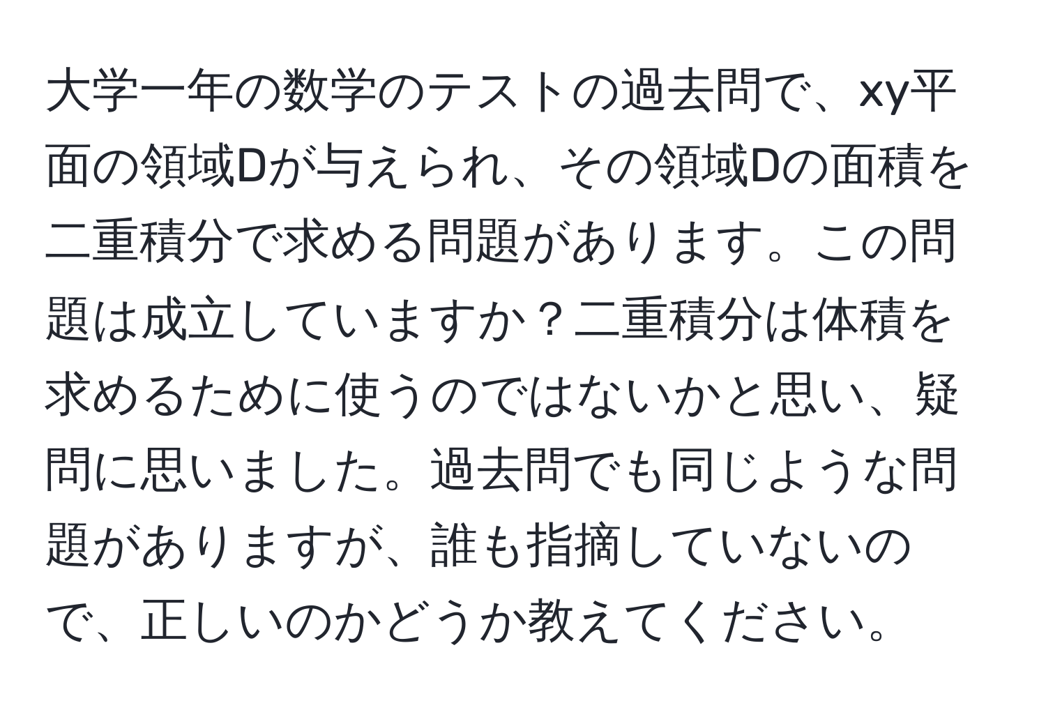 大学一年の数学のテストの過去問で、xy平面の領域Dが与えられ、その領域Dの面積を二重積分で求める問題があります。この問題は成立していますか？二重積分は体積を求めるために使うのではないかと思い、疑問に思いました。過去問でも同じような問題がありますが、誰も指摘していないので、正しいのかどうか教えてください。