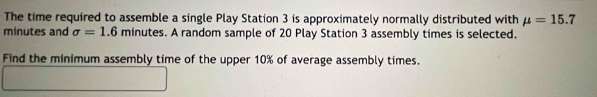 The time required to assemble a single Play Station 3 is approximately normally distributed with mu =15.7
minutes and sigma =1.6 minutes. A random sample of 20 Play Station 3 assembly times is selected. 
Find the minimum assembly time of the upper 10% of average assembly times.