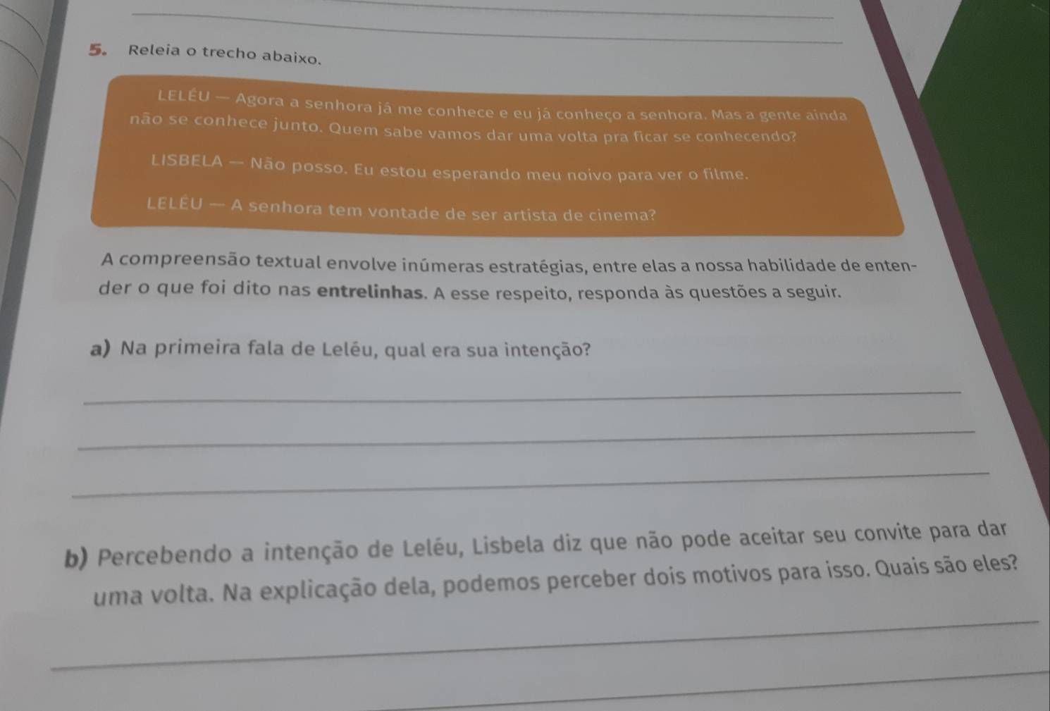 5。 Releia o trecho abaixo. 
LELÉU — Agora a senhora já me conhece e eu já conheço a senhora. Mas a gente ainda 
não se conhece junto. Quem sabe vamos dar uma volta pra ficar se conhecendo? 
LISBELA — Não posso. Eu estou esperando meu noivo para ver o filme. 
LELÊU — A senhora tem vontade de ser artista de cinema? 
A compreensão textual envolve inúmeras estratégias, entre elas a nossa habilidade de enten- 
der o que foi dito nas entrelinhas. A esse respeito, responda às questões a seguir. 
a) Na primeira fala de Leléu, qual era sua intenção? 
_ 
_ 
_ 
b) Percebendo a intenção de Leléu, Lisbela diz que não pode aceitar seu convite para dar 
_ 
uma volta. Na explicação dela, podemos perceber dois motivos para isso. Quais são eles? 
_