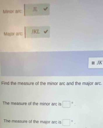 Minor arc: 
Major arc: JKL
JK
Find the measure of the minor arc and the major arc. 
The measure of the minor arc is □°. 
The measure of the major arc is □°.