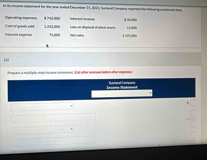 In its income statement for the year ended December 31, 2022, Sunland Company reported the following condensed data. 
Operating expenses $ 742,000 Interest revenue $ 36,000
Cost of goods sold 1,252,000 Loss on disposal of plant assets 15,000
Interest expense 75,000 Net sales 2,195,000
(a) 
Prepare a multiple-step income statement. (List other revenues before other expenses.) 
Sunland Company 
Income Statement 
3 
□