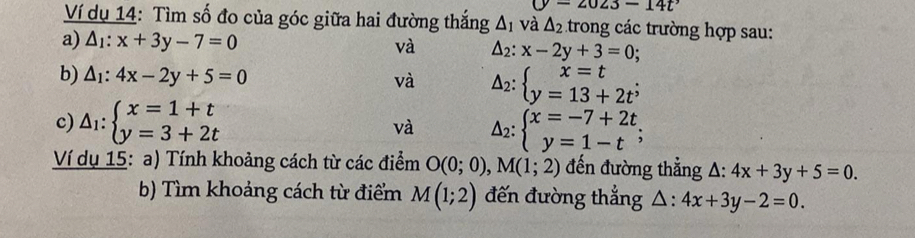 (y=2023-14t^,
Ví dụ 14: Tìm số đo của góc giữa hai đường thắng △ _1 và △ _2 trong các trường hợp sau: 
a) △ _1:x+3y-7=0 và △ _2:x-2y+3=0
b) △ _1:4x-2y+5=0 và Delta _2:beginarrayl x=t y=13+2t^;endarray.
c) △ _1:beginarrayl x=1+t y=3+2tendarray. Delta _2:beginarrayl x=-7+2t y=1-tendarray.; 
và 
Ví dụ 15: a) Tính khoảng cách từ các điểm O(0;0), M(1;2) đến đường thẳng △ :4x+3y+5=0. 
b) Tìm khoảng cách từ điểm M(1;2) đến đường thẳng △ :4x+3y-2=0.