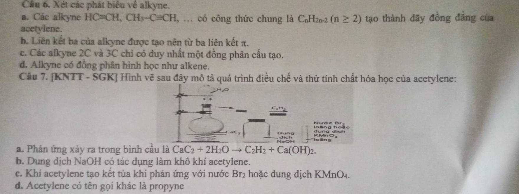 Xét các phát biêu về alkyne.
a. Các alkyne HCequiv CH, CH_3-Cequiv CH , ... có công thức chung là C_nH_2n-2(n≥ 2) tạo thành dãy đồng đảng của
acetylene.
b. Liên kết ba của alkyne được tạo nên từ ba liên kết π.
c. Các alkyne 2C và 3C chỉ có đuy nhất một đồng phân cấu tạo.
d. Alkyne có đồng phân hình học như alkene.
Câu 7. [KNTT - SGK] Hình vẽ sau đây mô tả quá trình điều chế và thử tính chất hóa học của acetylene:
Nước Br.
dung dịch
Dung KMnO_
NaOH
a. Phản ứng xảy ra trong bình cầu là CaC_2+2H_2Oto C_2H_2+Ca(OH)_2. 
b. Dung dịch NaOH có tác dụng làm khô khí acetylene.
c. Khí acetylene tạo kết tủa khi phản ứng với nước Br2 hoặc dung dịch KMnO₄.
d. Acetylene có tên gọi khác là propyne