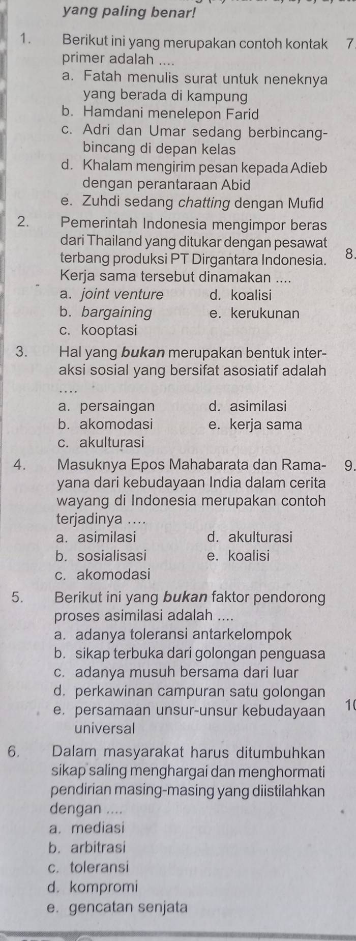 yang paling benar!
1. Berikut ini yang merupakan contoh kontak 7
primer adalah ....
a. Fatah menulis surat untuk neneknya
yang berada di kampung
b. Hamdani menelepon Farid
c. Adri dan Umar sedang berbincang-
bincang di depan kelas
d. Khalam mengirim pesan kepada Adieb
dengan perantaraan Abid
e. Zuhdi sedang chatting dengan Mufid
2. Pemerintah Indonesia mengimpor beras
dari Thailand yang ditukar dengan pesawat
terbang produksi PT Dirgantara Indonesia. 8.
Kerja sama tersebut dinamakan ....
a. joint venture d. koalisi
b. bargaining e. kerukunan
c. kooptasi
3. Hal yang bukan merupakan bentuk inter-
aksi sosial yang bersifat asosiatif adalah
a. persaingan d. asimilasi
b. akomodasi e. kerja sama
c. akulturasi
4. Masuknya Epos Mahabarata dan Rama- a 9.
yana dari kebudayaan India dalam cerita
wayang di Indonesia merupakan contoh
terjadinya ....
a. asimilasi d. akulturasi
b. sosialisasi e. koalisi
c. akomodasi
5. Berikut ini yang bukan faktor pendorong
proses asimilasi adalah ....
a. adanya toleransi antarkelompok
b. sikap terbuka dari golongan penguasa
c. adanya musuh bersama dari luar
d. perkawinan campuran satu golongan
e. persamaan unsur-unsur kebudayaan 10
universal
6. Dalam masyarakat harus ditumbuhkan
sikap saling menghargai dan menghormati
pendirian masing-masing yang diistilahkan
dengan ....
a. mediasi
b. arbitrasi
c. toleransi
d. kompromi
e. gencatan senjata