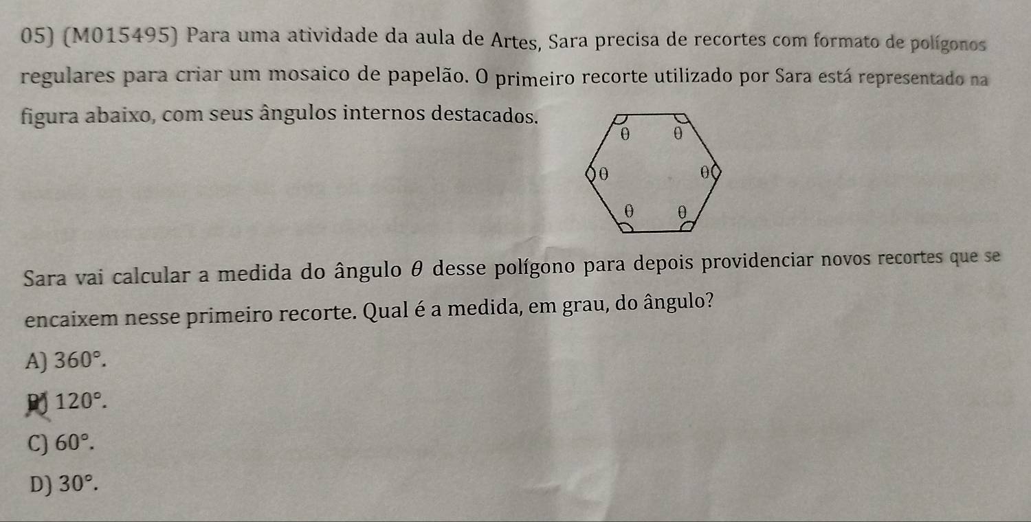 (M015495) Para uma atividade da aula de Artes, Sara precisa de recortes com formato de polígonos
regulares para criar um mosaico de papelão. O primeiro recorte utilizado por Sara está representado na
figura abaixo, com seus ângulos internos destacados.
Sara vai calcular a medida do ângulo θ desse polígono para depois providenciar novos recortes que se
encaixem nesse primeiro recorte. Qual é a medida, em grau, do ângulo?
A) 360°.
120°.
C) 60°.
D) 30°.