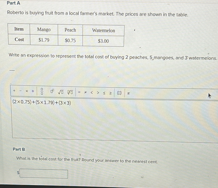 Roberto is buying fruit from a local farmer's market. The prices are shown in the table. 
Write an expression to represent the total cost of buying 2 peaches, 5 mangoes, and 3 watermelons. 
+ - +  □ /□   □^(□) sqrt(□ ) sqrt[□](□ ) =!= <>≤ ≥ () π
(2* 0.75)+(5* 1.79)+(3* 3)
Part B 
What is the total cost for the fruit? Round your answer to the nearest cent.
$□