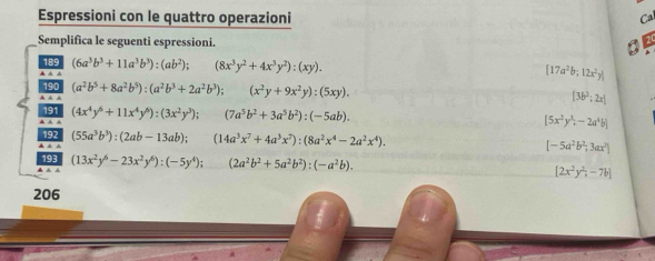 Espressioni con le quattro operazioni 
Cal 
Semplifica le seguenti espressioni. 
a 1
(6a^3b^3+11a^3b^3):(ab^2); (8x^3y^2+4x^3y^2):(xy).
[17a^2b;12x^2y]
(a^2b^5+8a^2b^5):(a^2b^3+2a^2b^3); (x^2y+9x^2y):(5xy).
[36^2:2x]
(4x^4y^6+11x^4y^6):(3x^2y^3); (7a^5b^2+3a^5b^2):(-5ab).
[5x^2y^3,-2a^4b]
(55a^3b^3):(2ab-13ab); (14a^3x^7+4a^3x^7):(8a^2x^4-2a^2x^4).
[-5a^2b^2,3ax^2]
(13x^2y^6-23x^2y^6):(-5y^4); (2a^2b^2+5a^2b^2):(-a^2b).
[2x^2y^2,-7b]
206