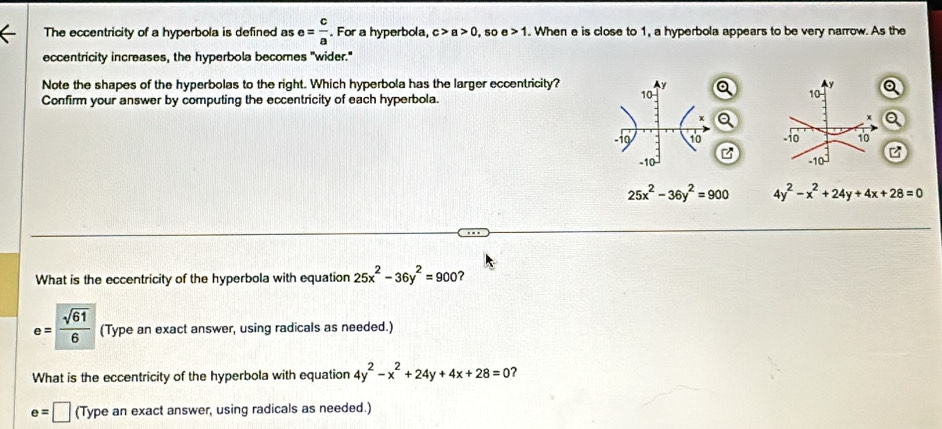 The eccentricity of a hyperbola is defined as e= c/a . For a hyperbola, c>a>0 50 e>1. When e is close to 1, a hyperbola appears to be very narrow. As the 
eccentricity increases, the hyperbola becomes "wider." 
Note the shapes of the hyperbolas to the right. Which hyperbola has the larger eccentricity? y a 
Confirm your answer by computing the eccentricity of each hyperbola.
10
10
x
Q
10 -10 10
-10 z
-10
25x^2-36y^2=900 4y^2-x^2+24y+4x+28=0
What is the eccentricity of the hyperbola with equation 25x^2-36y^2=900 7
e= sqrt(61)/6  (Type an exact answer, using radicals as needed.) 
What is the eccentricity of the hyperbola with equation 4y^2-x^2+24y+4x+28=0 ?
e=□ (Type an exact answer, using radicals as needed.)