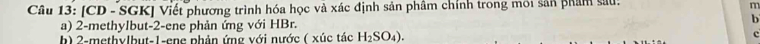 [CD - SGK] Viết phương trình hóa học và xác định sản phâm chính trong mới sản phẩm sau: 
a) 2 -methylbut -2 -ene phản ứng với HBr. 
b 
b) 2 -methylbut -1 -ene phản ứng với nước ( xúc tác H_2SO_4). c