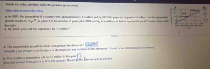 Watch the video and then solve the probler given below. 
Click here to watch the video 
a. In 2000, the population of a country was approximately 5.71 million and by 2077 it is projected to grow to 13 million. Use the exponentia
growth model A=A_0e^(kt) in which t is the number of years after 2000 and A_0 is in millions, to find an exponential growth function that mode
the data 
b. By which year will the population be 16 million?
a. The exponential growth function that models the data is A= 5.71e^(0.017)
(Simplify your answer. Use integers or decimals for any numbers in the expression. Round to two decimal places as needed.)
b. The country's population will be 16 million in the year □ 
(Use the answer from part a to find this answer. Round to the rearest year as needed )