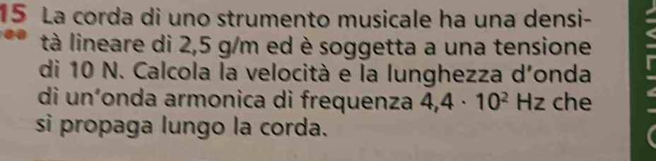 La corda di uno strumento musicale ha una densi- 
tà lineare di 2,5 g/m ed è soggetta a una tensione 
di 10 N. Calcola la velocità e la lunghezza d'onda 
di uníonda armonica di frequenza 4,4· 10^2 Hz che 
si propaga lungo la corda.