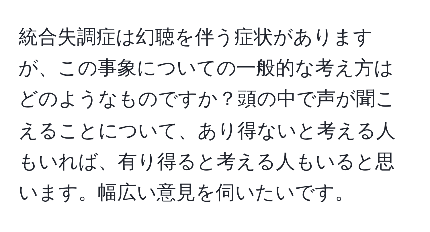 統合失調症は幻聴を伴う症状がありますが、この事象についての一般的な考え方はどのようなものですか？頭の中で声が聞こえることについて、あり得ないと考える人もいれば、有り得ると考える人もいると思います。幅広い意見を伺いたいです。