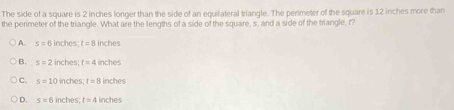 The side of a square is 2 inches longer than the side of an equilateral triangle. The perimeter of the square is 12 inches more than
the perimeter of the triangle. What are the lengths of a side of the square, s, and a side of the triangle, t?
A. s=6 inches; t=8 inches
B. s=2 inches; t=4 inches
C. s=10 inches; t=8 inches
D. s=6 inches; t=4 inches