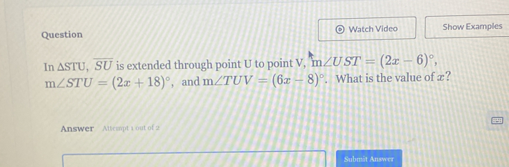 Question Watch Video Show Examples 
In △ STU, overline SU is extended through point U to point V, m∠ UST=(2x-6)^circ ,
m∠ STU=(2x+18)^circ  , and m∠ TUV=(6x-8)^circ . What is the value of x? 
Answer Attempt 1 out of 2 
Submit Answer