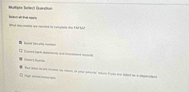 Multipie Select Question
Select all that apply
What documents are needed to complete the FAFSA?
Sacal Security number
Curent bank statements and investment records
Dover's license
o Nouk most recent income tax return, or your parents' return if you are listed as a dependent
□ High szhool benscripts