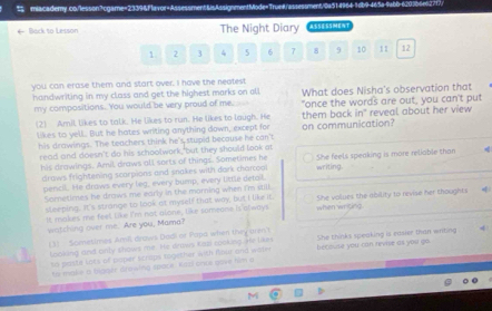 Back to Lesson The Night Diary :SST
1. 2 3 4 5 6 7 8 9 10 11 12
you can erase them and start over. I have the neatest
handwriting in my class and get the highest marks on al! What does Nisha's observation that
my compositions. You would be very proud of me "once the words are out, you can't put
(2) Amil likes to talk. He likes to run. He likes to laugh. He them back in reveal about her view 
likes to yell. But he hates writing anything down, except for on communication?
his drawings. The teachers think he's stupid becouse he can't
read and doesn't do his schoolwork, but they should look at
his drawings, Amil, draws all sorts of things. Sometimes he writing. She feels speaking is more reliable than
draws frightening scarpions and snakes with dork charcoal
pencil. He draws every leg, every bump, every little detail.
Sornetimes he draws me early in the morning when I'm still.
sleeping. It's strange to look at myself that way, but I like it.
It makes me feel like I'm not alone, like someone is always when writing She volues the ability to revise her thoughts 4
watching over me. Are you, Mama?
(3) Scenetimes Amil drows Dadi or Papa when they arent She thinks speaking is easier than writing
looking and only shows me. He drows Kap cooking. He likes
to paste lots of poper scrops together with four and wate becowne you can revise as you go .
to malie a bigaër diewing space Kaci once gave him a