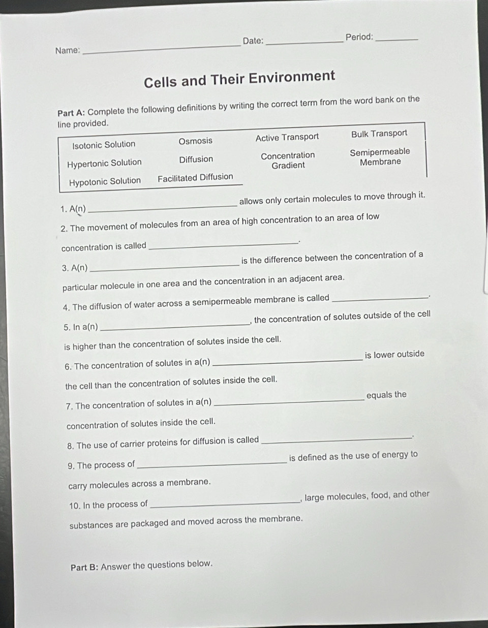 Date:_ Period:_
Name:
_
Cells and Their Environment
Part A: Complete the following definitions by writing the correct term from the word bank on the
line provided.
Isotonic Solution Osmosis Active Transport Bulk Transport
Hypertonic Solution Diffusion Concentration Semipermeable
Gradient Membrane
Hypotonic Solution Facilitated Diffusion
_
allows only certain molecules to move through it.
1. A(n)
2. The movement of molecules from an area of high concentration to an area of low
concentration is called
_.
3. A(n) _is the difference between the concentration of a
particular molecule in one area and the concentration in an adjacent area.
4. The diffusion of water across a semipermeable membrane is called_
5. In a(n) _, the concentration of solutes outside of the cell
is higher than the concentration of solutes inside the cell.
6. The concentration of solutes in a(n) _is lower outside
the cell than the concentration of solutes inside the cell.
7. The concentration of solutes in a(n)_ equals the
concentration of solutes inside the cell.
8. The use of carrier proteins for diffusion is called
_:
9. The process of_ is defined as the use of energy to
carry molecules across a membrane.
10. In the process of_ , large molecules, food, and other
substances are packaged and moved across the membrane.
Part B: Answer the questions below.