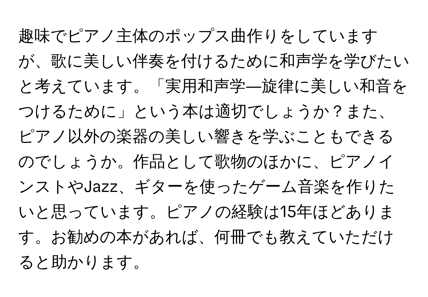 趣味でピアノ主体のポップス曲作りをしていますが、歌に美しい伴奏を付けるために和声学を学びたいと考えています。「実用和声学―旋律に美しい和音をつけるために」という本は適切でしょうか？また、ピアノ以外の楽器の美しい響きを学ぶこともできるのでしょうか。作品として歌物のほかに、ピアノインストやJazz、ギターを使ったゲーム音楽を作りたいと思っています。ピアノの経験は15年ほどあります。お勧めの本があれば、何冊でも教えていただけると助かります。