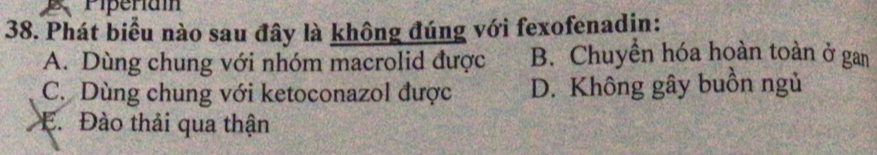 Piperiam
38. Phát biểu nào sau đây là không đúng với fexofenadin:
A. Dùng chung với nhóm macrolid được B. Chuyển hóa hoàn toàn ở gan
C. Dùng chung với ketoconazol được D. Không gây buồn ngủ
E. Đào thải qua thận