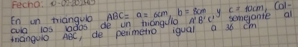 Fecha: 1-02-202M3 Ca1- 
y c=10cm
En un triangulo ABC=a=6cm, b=8cm A'B'C' semejante al 
cula ios ados de un tiángulo 
trianguO ABC, de perimetro igual a 36 cm