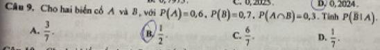 Cầu 9. Cho hai biển cổ A và 8 , với P(A)=0,6, P(B)=0,7, P(A∩ B)=0,3 C. 0, 25 D, 0, 2024.
. Tinh P(B!Aendpmatrix .A).
A.  3/7 .  1/2 . C.  6/7 . D.  1/7 . 
B.