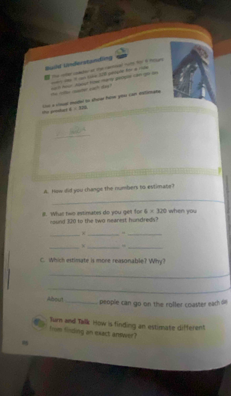 Build Understanding 
The roller coader at the camival runs for 6 hours
every day. it can take 320 people for a ride 
each hour. About how many people căn go on 
the roller caaster each day? 
Lise a visual model to show how you can estimate 
the product 6* 320
A. How did you change the numbers to estimate? 
_ 
B. What two estimates do you get for 6* 320 when you 
round 320 to the two nearest hundreds? 
_ 
__ 
__X 
_ 
C. Which estimate is more reasonable? Why? 
_ 
_ 
About_ 
people can go on the roller coaster each da 
Turn and Talk How is finding an estimate different 
from finding an exact answer?