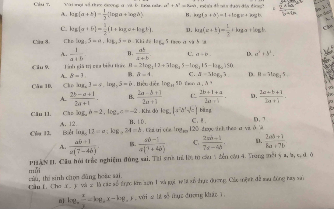 Với mọi số thực dương a và b thỏa mãn a^2+b^2=8ab , mệnh đề nào dưới đây đúng?
âu 3: K
A. log (a+b)= 1/2 (log a+log b). im đượ
B. log (a+b)=1+log a+log b.
A. v
C. log (a+b)= 1/2 (1+log a+log b). D. log (a+b)= 1/2 +log a+log b.
Câu
Câu 8. Cho log _25=a,log _35=b. Khi đó log _65 theo a và b là
B.
A.  1/a+b .  ab/a+b . C. a+b. D. a^2+b^2.

a
Câu 9. Tính giá trị của biểu thức B=2log _212+3log _25-log _215-log _2150.
B.
A. B=3. B=4. C. B=3log _23. D. B=3log _25.

Câu 10. Cho log _63=a,log _65=b. Biểu diễn log _5450 theo a , b ?
m
A.  (2b-a+1)/2a+1 . B.  (2a-b+1)/2a+1 . C.  (2b+1+a)/2a+1 . D.  (2a+b+1)/2a+1 .
lớc
m
Câu 11. Cho log _ab=2,log _ac=-2. Khi đó log _a(a^2b^3sqrt(c)) bằng
ê
C. 8 . D. 7 .
A. 12 . B. 10 . x
Câu 12. Biết log _512=a;log _1224=b. Giá trị của log _108120 được tính theo a và b là
A.  (ab+1)/a(7-4b) . B.  (ab-1)/a(7+4b) . C.  (2ab+1)/7a-4b . D.  (2ab+1)/8a+7b .
PHÀN II. Câu hỏi trắc nghiệm đúng sai. Thí sinh trả lời từ câu 1 đến câu 4. Trong mỗi ý a, b, c, đở
mỗi
câu, thí sinh chọn đúng hoặc sai.
Câu 1. Cho x , y và z là các số thực lớn hơn 1 và gọi w là số thực dương. Các mệnh đề sau đúng hay sai
a) log _a x/y =log _ax-log _ay , với a là số thực dương khác 1 .