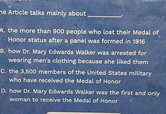 he Article talks mainly about_
A. the more than 900 people who lost their Medal of
Honor status after a panel was formed in 1916
B. how Dr. Mary Edwards Walker was arrested for
wearing men's clothing because she liked them
C. the 3,500 members of the United States military
who have received the Medal of Honor
D. how Dr. Mary Edwards Walker was the first and only
woman to receive the Medal of Honor