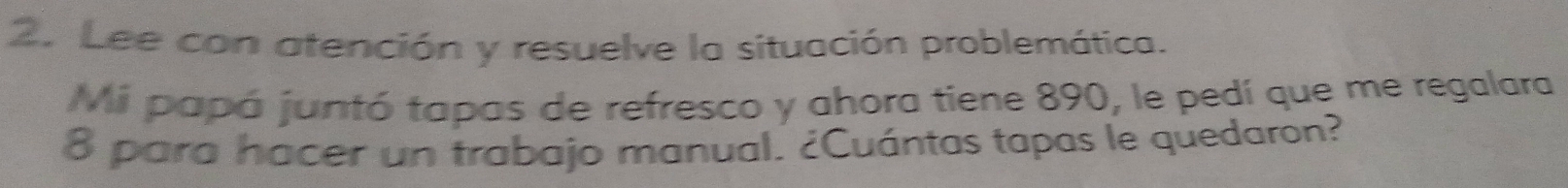 Lee con atención y resuelve la situación problemática. 
Mi papá juntó tapas de refresco y ahora tiene 890, le pedí que me regalara
8 para hacer un trabajo manual. ¿Cuántas tapas le quedaron?