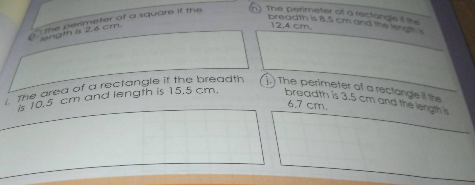 The perimeter of a square if the
(h) The perimeter of a rectangle if the
breadth is 8.5 cm and the length is
length is 2,6 cm.
12,4 cm.
i. The area of a rectangle if the breadth j.) The perimeter of a rectangle if the
is 10,5 cm and length is 15,5 cm.
breadth is 3.5 cm and the length is
6,7 cm.