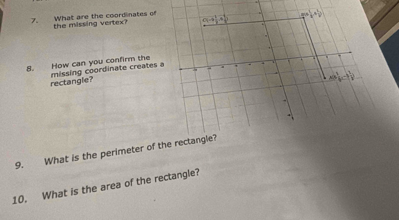 What are the coordinates of 
the missing vertex? B  1/2 ,6 1/2 )
C(-9 1/2 ,6 1/2 ). 
. 
8. How can you confirm the 
6 ` 
AB 
rectangle? missing coordinate creates a 
A
A(6 1/2 ,-3 1/2 )
9. What is the perimeter of the rectangle? 
10. What is the area of the rectangle?