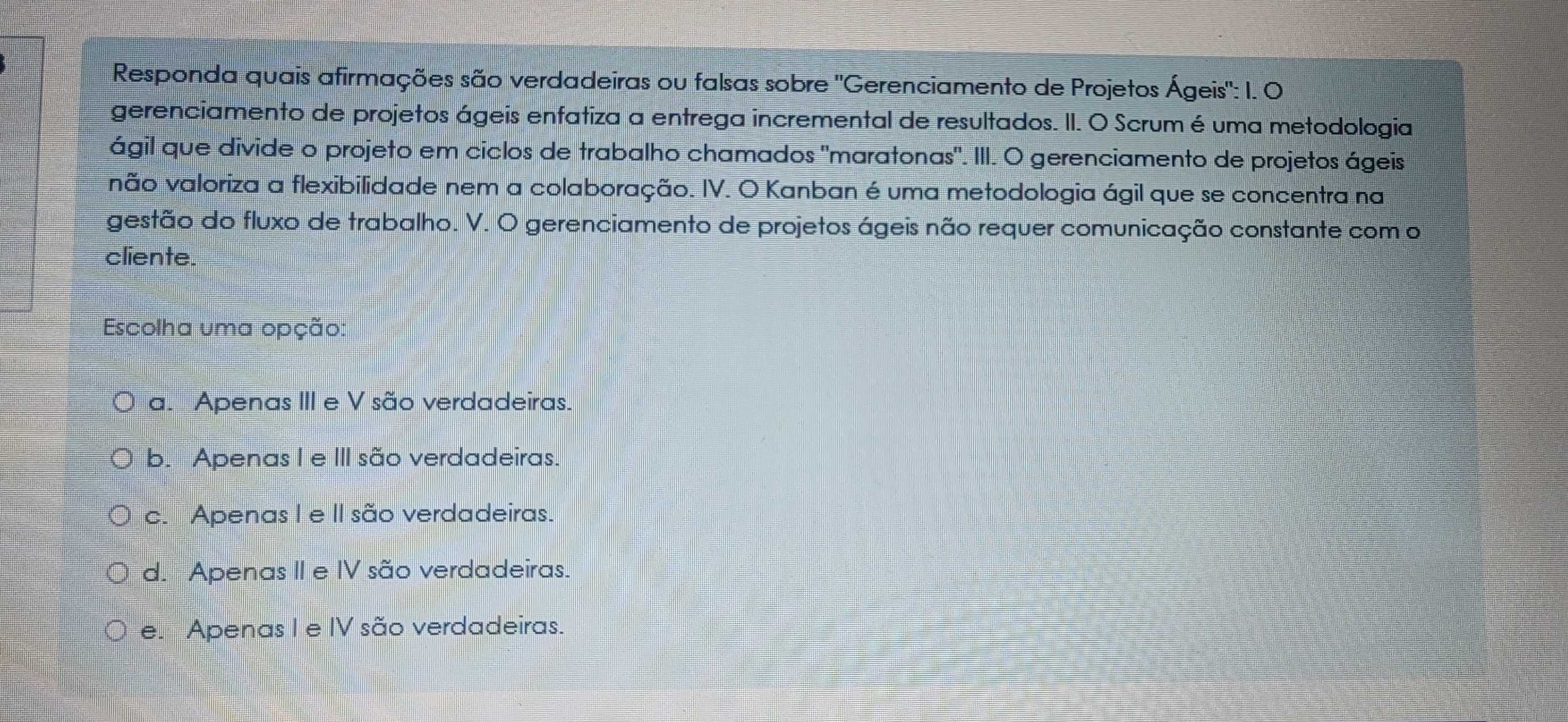 Responda quais afirmações são verdadeiras ou falsas sobre "Gerenciamento de Projetos Ágeis": I. O
gerenciamento de projetos ágeis enfatiza a entrega incremental de resultados. II. O Scrum é uma metodologia
ágil que divide o projeto em ciclos de trabalho chamados "maratonas". III. O gerenciamento de projetos ágeis
não valoriza a flexibilidade nem a colaboração. IV. O Kanban é uma metodologia ágil que se concentra na
gestão do fluxo de trabalho. V. O gerenciamento de projetos ágeis não requer comunicação constante com o
cliente.
Escolha uma opção:
a. Apenas III e V são verdadeiras.
b. Apenas I e III são verdadeiras.
c. Apenas I e II são verdadeiras.
d. Apenas II e IV são verdadeiras.
e. Apenas I e IV são verdadeiras.