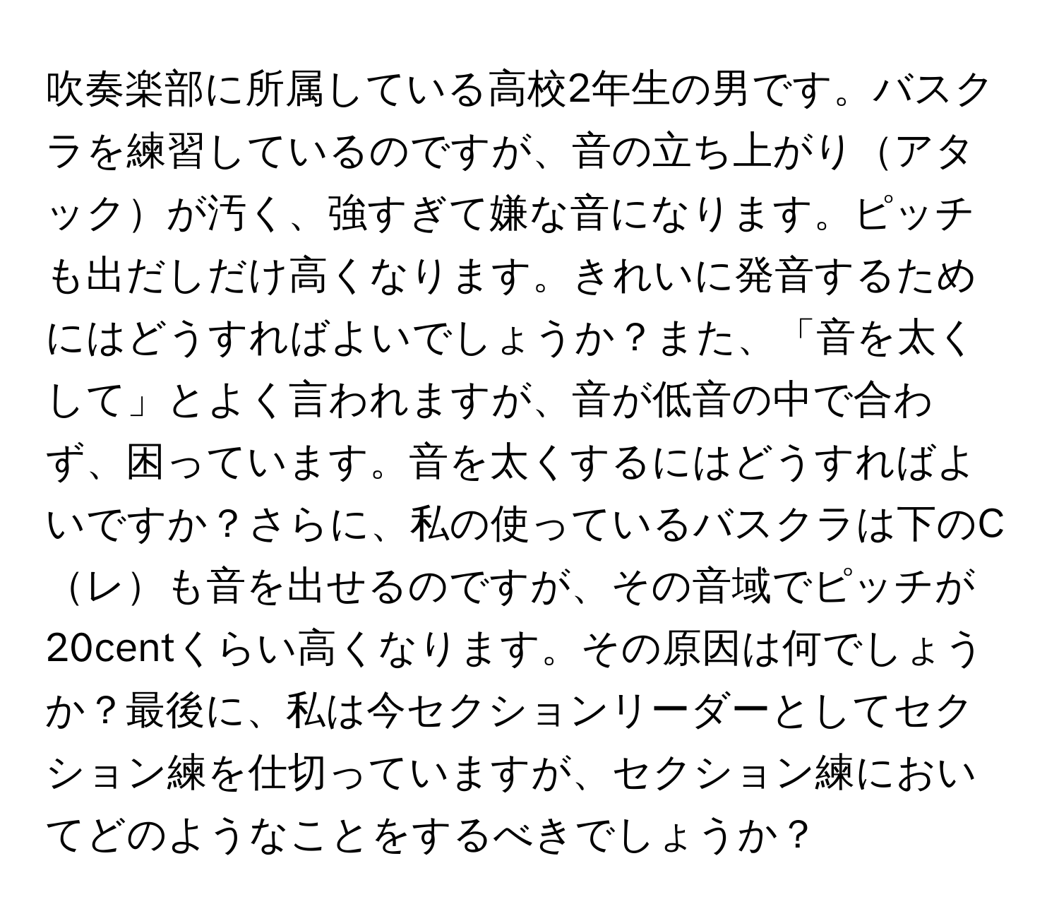 吹奏楽部に所属している高校2年生の男です。バスクラを練習しているのですが、音の立ち上がりアタックが汚く、強すぎて嫌な音になります。ピッチも出だしだけ高くなります。きれいに発音するためにはどうすればよいでしょうか？また、「音を太くして」とよく言われますが、音が低音の中で合わず、困っています。音を太くするにはどうすればよいですか？さらに、私の使っているバスクラは下のCレも音を出せるのですが、その音域でピッチが20centくらい高くなります。その原因は何でしょうか？最後に、私は今セクションリーダーとしてセクション練を仕切っていますが、セクション練においてどのようなことをするべきでしょうか？