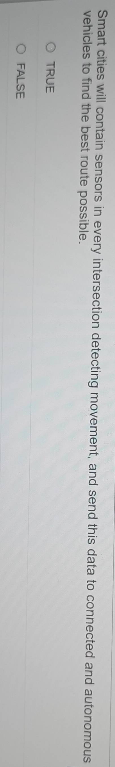 Smart cities will contain sensors in every intersection detecting movement, and send this data to connected and autonomous
vehicles to find the best route possible.
TRUE
FALSE