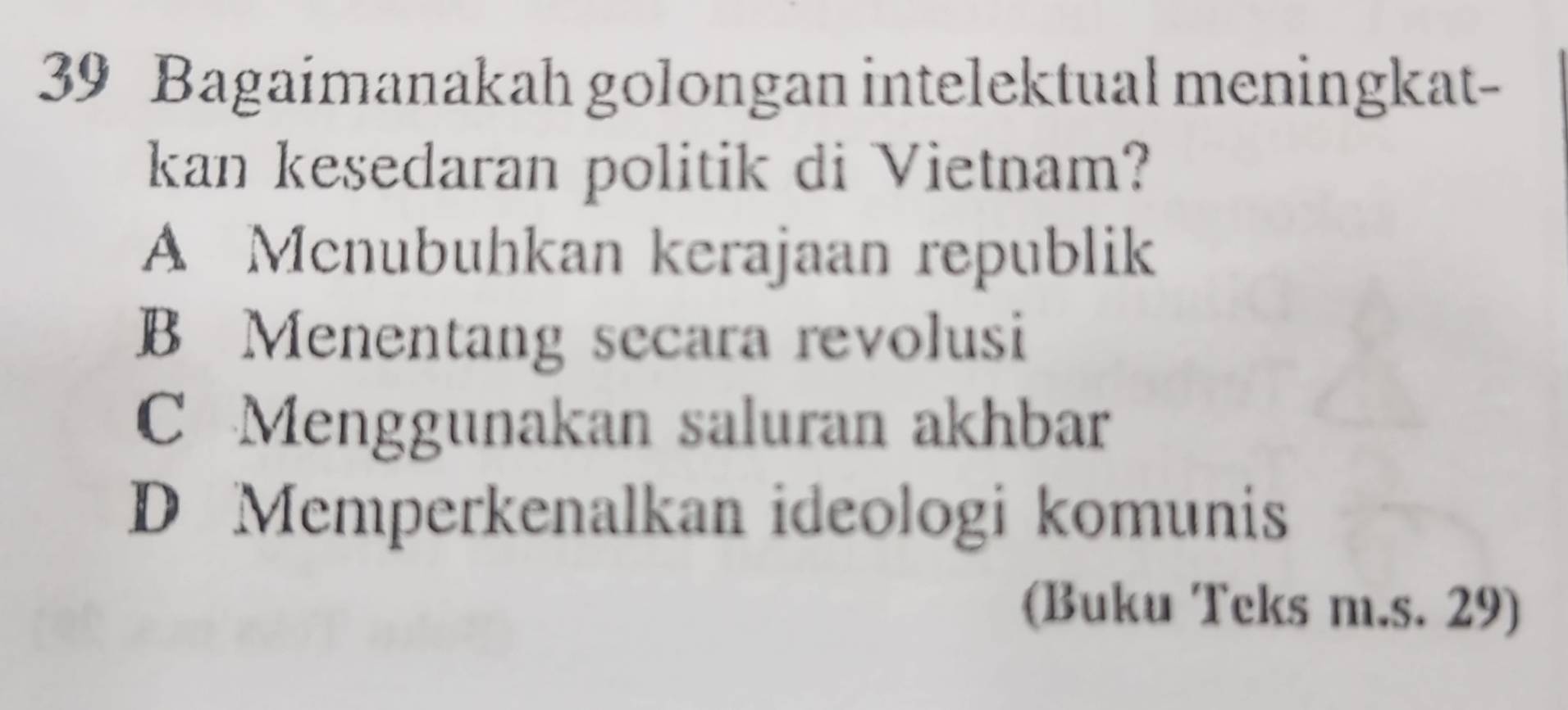 Bagaimanakah golongan intelektual meningkat
kan kesedaran politik di Vietnam?
A Mcnubuhkan kerajaan republik
B Menentang secara revolusi
C Menggunakan saluran akhbar
D Memperkenalkan ideologi komunis
(Buku Teks m.s. 29)