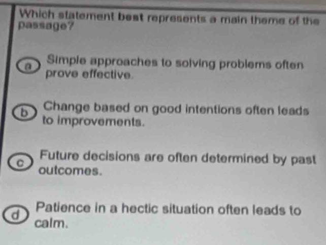 Which statement beat represents a main theme of the
passage?
Simple approaches to solving problems often
a prove effective.
b Change based on good intentions often leads
to improvements.
Future decisions are often determined by past
C outcomes.
Patience in a hectic situation often leads to
d calm.