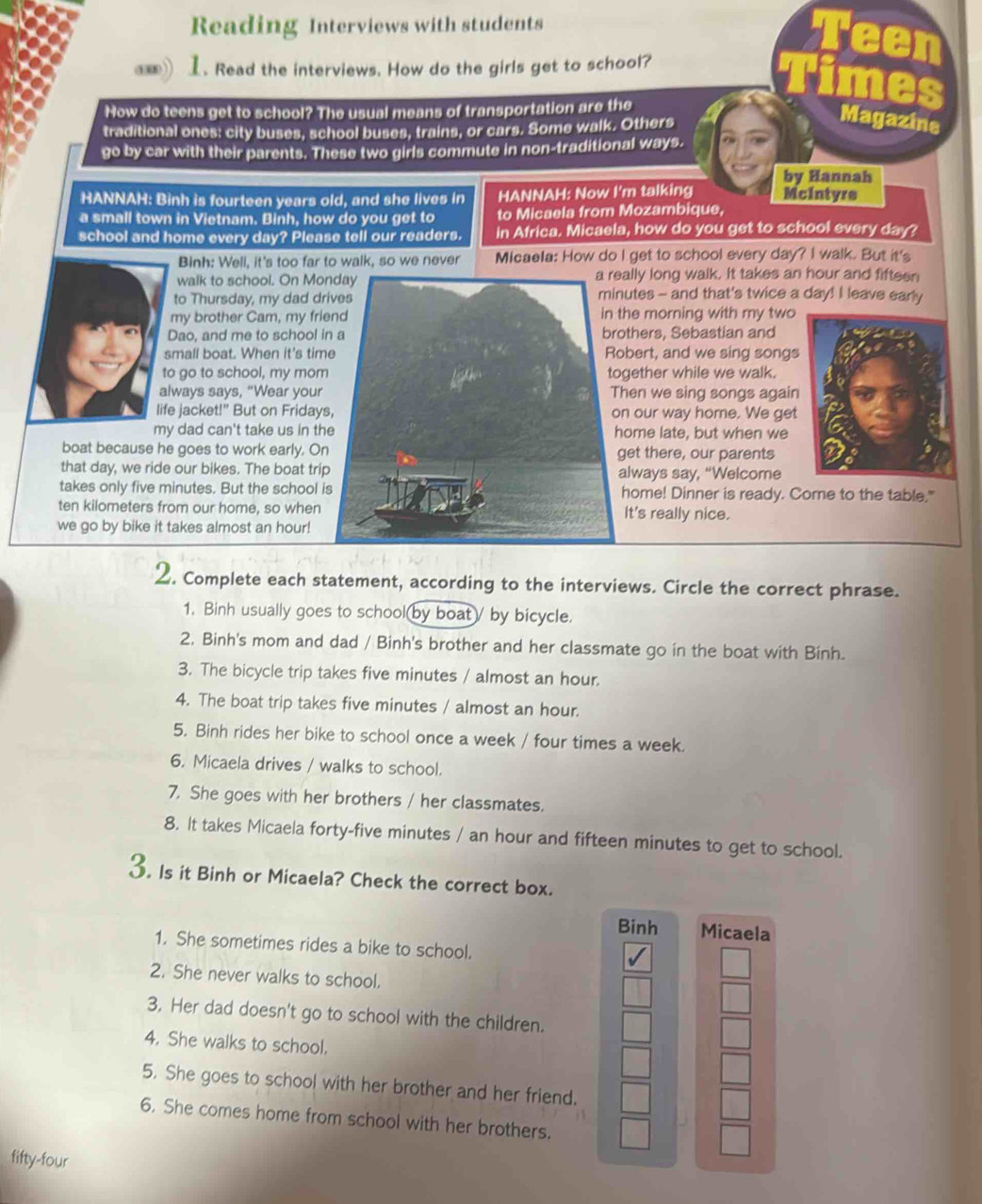 Reading Interviews with students
1. Read the interviews. How do the girls get to school?
How do teens get to school? The usual means of transportation are the
traditional ones: city buses, school buses, trains, or cars. Some walk. Others
Magazine
go by car with their parents. These two girls commute in non-traditional ways.
by Hannah
HANNAH: Binh is fourteen years old, and she lives in HANNAH: Now I'm talking Mcintyre
a small town in Vietnam. Binh, how do you get to to Micaela from Mozambique,
school and home every day? Please tell our readers. in Africa. Micaela, how do you get to school every day?
Binh: Well, it's too far to walk, so we never Micaela: How do I get to school every day? I walk. But it's
walk to school. On Moally long walk. It takes an hour and fifteen
to Thursday, my dad drnutes - and that's twice a day! I leave early
my brother Cam, my friethe morning with my two
Dao, and me to school iothers, Sebastian and
small boat. When it's timobert, and we sing songs
to go to school, my momgether while we walk.
always says, "Wear yourhen we sing songs again
life jacket!" But on Fridayn our way home. We get
my dad can't take us in thome late, but when we
boat because he goes to work early. Onget there, our parents
that day, we ride our bikes. The boat tripalways say, “Welcome
takes only five minutes. But the school ihome! Dinner is ready. Come to the table."
ten kilometers from our home, so whenIt's really nice.
we go by bike it takes almost an hour!
2. Complete each statement, according to the interviews. Circle the correct phrase.
1. Binh usually goes to school by boat/ by bicycle.
2. Binh's mom and dad / Binh's brother and her classmate go in the boat with Binh.
3. The bicycle trip takes five minutes / almost an hour.
4. The boat trip takes five minutes / almost an hour.
5. Binh rides her bike to school once a week / four times a week.
6. Micaela drives / walks to school.
7. She goes with her brothers / her classmates.
8. It takes Micaela forty-five minutes / an hour and fifteen minutes to get to school.
3. Is it Binh or Micaela? Check the correct box.
Binh Micaela
1. She sometimes rides a bike to school.
2. She never walks to school.
3. Her dad doesn't go to school with the children.
4. She walks to school.
5. She goes to school with her brother and her friend.
6. She comes home from school with her brothers.
fifty-four